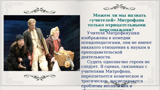 Можем ли мы назвать «учителей» Митрофана только отрицательными персонажами? Учителя Митрофанушки изображены в комедии псевдопедагогами, они не имеют никакого отношения к наукам и преподавательской деятельности. Судить однозначно героев не следует. В сценах, связанных с учителями Митрофана, переплетается комическое и трагическое, высвечиваются проблемы воспитания и образования дворян. 