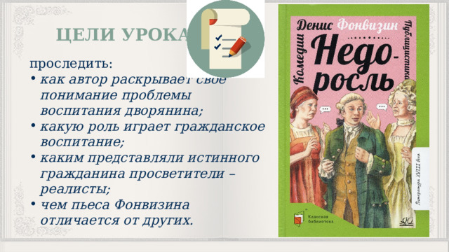 ЦЕЛИ УРОКА проследить: как автор раскрывает свое понимание проблемы воспитания дворянина; какую роль играет гражданское воспитание; каким представляли истинного гражданина просветители –реалисты; чем пьеса Фонвизина отличается от других. 