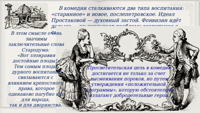 В комедии сталкиваются два типа воспитания: «старинное» и новое, послепетровское. Идеал Простаковой — духовный застой. Фонвизин идёт дальше — он связывает проблему воспитания с социальными проблемами комедии. В этом смысле очень значимы заключительные слова Стародума: «Вот злонравия достойные плоды!» Тем самым плоды дурного воспитания связываются с влиянием крепостного права, которое одинаково пагубно как для народа, так и для дворянства. Просветительская цель в комедии достигается не только за счет высмеивания пороков, но путем утверждения «положительной программы», которую обстоятельно излагают добродетельные герои. 