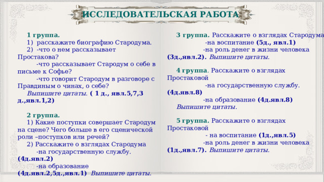ИССЛЕДОВАТЕЛЬСКАЯ РАБОТА 1 группа. 3 группа.  Расскажите о взглядах Стародума 1) расскажите биографию Стародума.  -на воспитание (5д., явл.1) 2) -что о нем рассказывает Простакова?  -на роль денег в жизни человека (3д.,явл.2). Выпишите цитаты.  -что рассказывает Стародум о себе в письме к Софье?  -что говорит Стародум в разговоре с Правдиным о чинах, о себе? 4 группа . Расскажите о взглядах Простаковой  -на государственную службу. (4д.явл.8) Выпишите цитаты . ( 1 д., явл.5,7,3 д.,явл.1,2)  -на образование (4д.явл.8) Выпишите цитаты. 2 группа. 1) Какие поступки совершает Стародум на сцене? Чего больше в его сценической роли –поступков или речей? 5 группа.  Расскажите о взглядах Простаковой 2) Расскажите о взглядах Стародума  - на воспитание (1д.,явл.5)  -на государственную службу. (4д.явл.2)  -на образование (4д.явл.2,5д.,явл.1)  Выпишите цитаты.  -на роль денег в жизни человека (1д.,явл.7). Выпишите цитаты. 