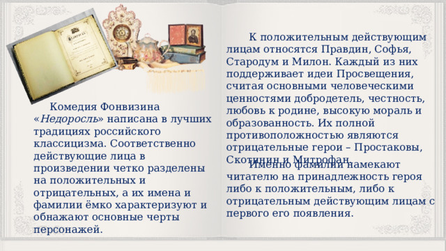  К положительным действующим лицам относятся Правдин, Софья, Стародум и Милон. Каждый из них поддерживает идеи Просвещения, считая основными человеческими ценностями добродетель, честность, любовь к родине, высокую мораль и образованность. Их полной противоположностью являются отрицательные герои – Простаковы, Скотинин и Митрофан.  Комедия Фонвизина « Недоросль » написана в лучших традициях российского классицизма. Соответственно действующие лица в произведении четко разделены на положительных и отрицательных, а их имена и фамилии ёмко характеризуют и обнажают основные черты персонажей.  Именно фамилии намекают читателю на принадлежность героя либо к положительным, либо к отрицательным действующим лицам с первого его появления. 