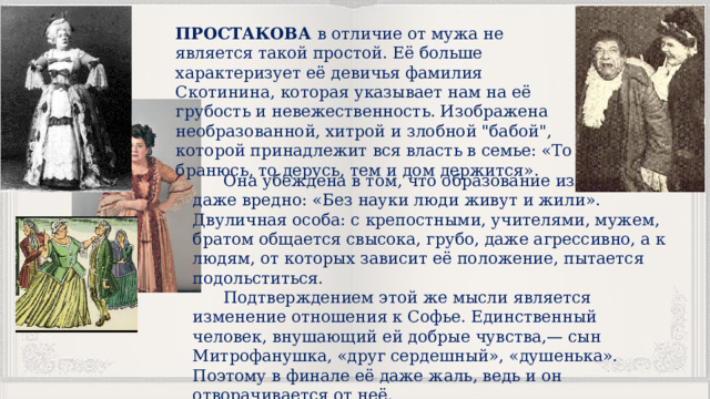 ПРОСТАКОВА в отличие от мужа не является такой простой. Её больше характеризует её девичья фамилия Скотинина, которая указывает нам на её грубость и невежественность. Изображена необразованной, хитрой и злобной 