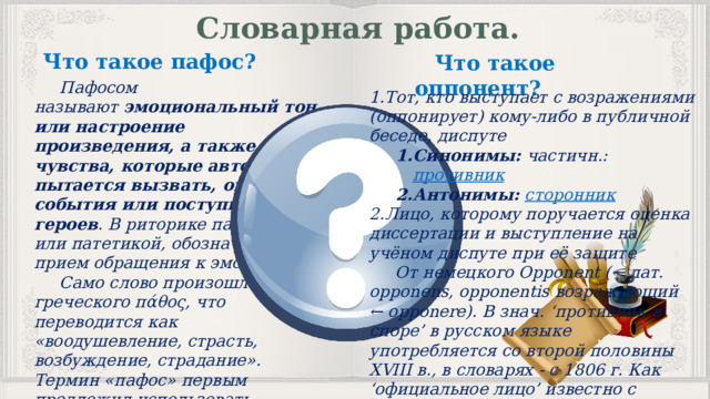 Словарная работа. Что такое пафос? Что такое оппонент?  Пафосом называют  эмоциональный тон или настроение произведения, а также чувства, которые автор пытается вызвать, описывая события или поступки героев . В риторике пафосом, или патетикой, обозначают прием обращения к эмоциям.  Само слово произошло от греческого πάθος, что переводится как «воодушевление, страсть, возбуждение, страдание». Термин «пафос» первым предложил использовать древнегреческий философ Аристотель. Тот, кто выступает с возражениями (оппонирует) кому-либо в публичной беседе, диспуте Синонимы:  частичн.:  противник Антонимы:  сторонник Синонимы:  частичн.:  противник Антонимы:  сторонник Лицо, которому поручается оценка диссертации и выступление на учёном диспуте при её защите  От немецкого Opponent (← лат. opponens, opponentis возражающий ← opponere). В знач. ‘противник в споре’ в русском языке употребляется со второй половины XVIII в., в словарях - с 1806 г. Как ‘официальное лицо’ известно с середины XIX в. 