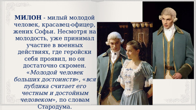 МИЛОН - милый молодой человек, красавец-офицер, жених Софьи. Несмотря на молодость, уже принимал участие в военных действиях, где геройски себя проявил, но он достаточно скромен. « Молодой человек больших достоинств », « вся публика считает его честным и достойным человеком », по словам Стародума. 