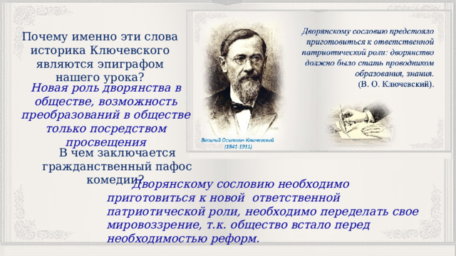 Почему именно эти слова историка Ключевского являются эпиграфом нашего урока? Новая роль дворянства в обществе, возможность преобразований в обществе только посредством просвещения В чем заключается гражданственный пафос комедии?  Дворянскому сословию необходимо приготовиться к новой ответственной патриотической роли, необходимо переделать свое мировоззрение, т.к. общество встало перед необходимостью реформ. 