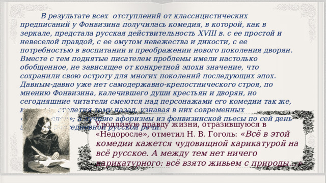  В результате всех отступлений от классицистических предписаний у Фонвизина получилась комедия, в которой, как в зеркале, предстала русская действительность XVIII в. с ее простой и невеселой правдой, с ее омутом невежества и дикости, с ее потребностью в воспитании и преображе­нии нового поколения дворян. Вместе с тем поднятые писателем проблемы имели настолько обобщенное, не зависящее от конкретной эпохи значе­ние, что сохранили свою остроту для многих поколений последующих эпох. Давным-давно уже нет самодержавно-крепостнического строя, по мнению Фонвизина, калечившего души крестьян и дворян, но сегодняшние читатели смеются над персонажами его комедии так же, как и два столетия тому назад, узнавая в них современных «недорослей»; а лучшие афоризмы из фонвизинской пьесы по сей день звучат в повседневной русской речи. Уродливую правду жизни, отразившуюся в «Недоросле», отметил Н. В. Гоголь: «Всё в этой комедии кажется чудовищной карикатурой на всё русское. А между тем нет ничего карикатурного: всё взято живьем с природы…» 