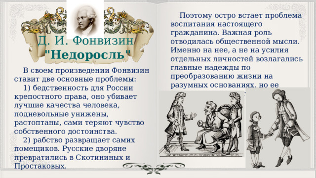 Поэтому остро встает проблема воспитания настоящего гражданина. Важная роль отводилась общественной мысли. Именно на нее, а не на усилия отдельных личностей возлагались главные надежды по преобразованию жизни на разумных основаниях, но ее следовало воспитать, вывести из тьмы невежества и устаревших взглядов. Д. И. Фонвизин 