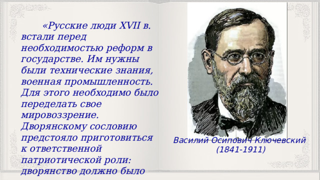  «Русские люди XVII в. встали перед необходимостью реформ в государстве. Им нужны были технические знания, военная промышленность. Для этого необходимо было переделать свое мировоззрение. Дворянскому сословию предстояло приготовиться к ответственной патриотической роли: дворянство должно было стать проводником образования, знания» Василий Осипович Ключевский (1841-1911) 
