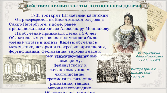 ДЕЙСТВИЯ ПРАВИТЕЛЬСТВА В ОТНОШЕНИИ ДВОРЯН 1731 г.-открыт Шляхетный кадетский корпус  Он разместился на Васильевском острове в Санкт-Петербурге, в доме, ранее принадлежавшем князю Александру Меншикову.  На обучение принимали детей с 5-6 лет. Обязательным условием поступления было умение читать и писать. Кадеты обучались математике, истории и географии, артиллерии, фортификации, фехтованию, верховой езде и «прочим к воинскому искусству потребным наукам». Императрица Анна Иоанновна (1730 -1740) Также их учили немецкому, французскому и латинскому языкам, чистописанию, грамматике, риторике, рисованию, танцам, морали и геральдике. Обучение продолжалось 15 лет. Императрица в Шляхетском корпусе 