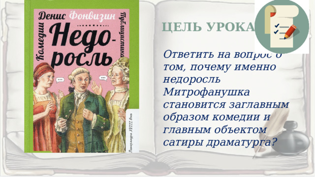 ЦЕЛЬ УРОКА Ответить на вопрос о том, почему именно недоросль Митрофанушка становится заглавным образом комедии и главным объектом сатиры драматурга? 