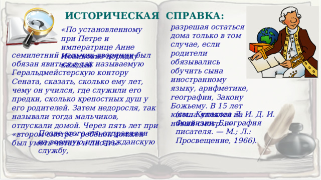 ИСТОРИЧЕСКАЯ СПРАВКА: разрешая остаться дома только в том случае, если родители обязывались обучить сына иностранному языку, арифметике, географии, Закону Божьему. В 15 лет юноша являлся на новый смотр…» «По установленному при Петре и императрице Анне Иоанновне порядку каждый семилетний мальчик-дворянин был обязан явиться в так называемую Геральдмейстерскую контору Сената, сказать, сколько ему лет, чему он учился, где служили его предки, сколько крепостных душ у его родителей. Затем недоросля, так называли тогда мальчиков, отпускали домой. Через пять лет при «втором смотре» ребёнок должен был уметь читать и писать. (см.: Кулакова Л. И. Д. И. Фонвизин: Биография писателя. — М.; Л.: Просвещение, 1966). После этого его отправляли на военную или гражданскую службу, 