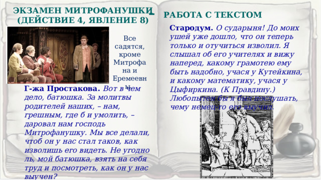 –  РАБОТА С ТЕКСТОМ ЭКЗАМЕН МИТРОФАНУШКИ (ДЕЙСТВИЕ 4, ЯВЛЕНИЕ 8) Стародум. О сударыня! До моих ушей уже дошло, что он теперь только и отучиться изволил. Я слышал об его учителях и вижу наперед, какому грамотею ему быть надобно, учася у Кутейкина, и какому математику, учася у Цыфиркина. (К Правдину.) Любопытен бы я был послушать, чему немец-то его выучил. Все садятся, кроме Митрофана и Еремеевны. Г-жа Простакова. Вот в чем дело, батюшка. За молитвы родителей наших, – нам, грешным, где б и умолить, – даровал нам господь Митрофанушку. Мы все делали, чтоб он у нас стал таков, как изволишь его видеть. Не угодно ль, мой батюшка, взять на себя труд и посмотреть, как он у нас выучен? 