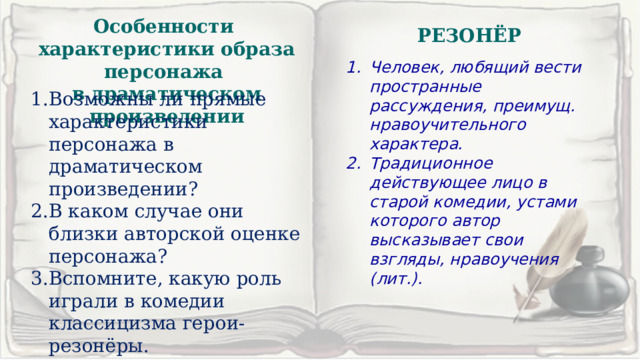 Особенности характеристики образа персонажа в драматическом произведении РЕЗОНЁР Человек, любящий вести пространные рассуждения, преимущ. нравоучительного характера. Традиционное действующее лицо в старой комедии, устами которого автор высказывает свои взгляды, нравоучения (лит.). Возможны ли прямые характеристики персонажа в драматическом произведении? В каком случае они близки авторской оценке персонажа? Вспомните, какую роль играли в комедии классицизма герои-резонёры. 