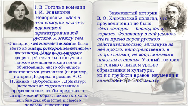Н. В. Гоголь о комедии Д. И. Фонвизина «Недоросль»: «Всё в этой комедии кажется чудовищной карикатурой на всё русское. А между тем нет ничего в ней карикатурного: всё взято живьём с природы».   Знаменитый историк В. О. Ключевский полагал, что преувеличения не было: «Эта комедия — бесподобное зеркало. Фонвизину в ней удалось стать прямо перед русскою действительностью, взглянуть на неё просто, непосредственно, в упор, глазами, не вооружёнными никаким стеклом». Учёный говорил не только о низком уровне образования и культуры, но и о грубости нравов, неумении и нежелании жить по закону. Очевидно, что многое в комедии было взято из жизни русского поместного дворянства. Многие из молодых дворян действительно получали плохое домашнее воспитание и образование, часто обучались иностранными учителями (например, история Дефоржа в романе А. С. Пушкина «Дубровский»). Драматург использовал художественное преувеличение, чтобы представить сатирический образ, показать, сколь пагубно для общества и самого человека невежество. 