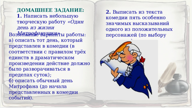 ДОМАШНЕЕ ЗАДАНИЕ: 1. Написать небольшую творческую работу «Один день из жизни Митрофанушки» 2. Выписать из текста комедии пять особенно значимых высказываний одного из положительных персонажей (по выбору учащихся). Возможные варианты работы: а) описать тот день, который представлен в комедии (в соответствии с правилом трёх единств в драматическом произведении действие должно было разворачиваться в пределах суток); б) описать обычный день Митрофана (до начала представленных в комедии событий). 
