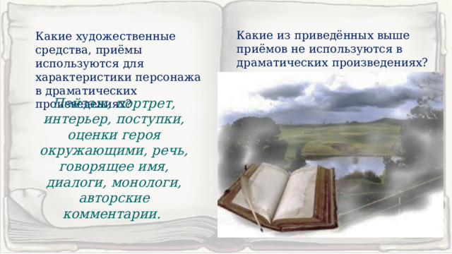 Какие из приведённых выше приёмов не используются в драматических произведениях? Какие художественные средства, приёмы используются для характеристики персонажа в драматических произведениях? Пейзаж, портрет, интерьер, поступки, оценки героя окружающими, речь, говорящее имя, диалоги, монологи, авторские комментарии. 