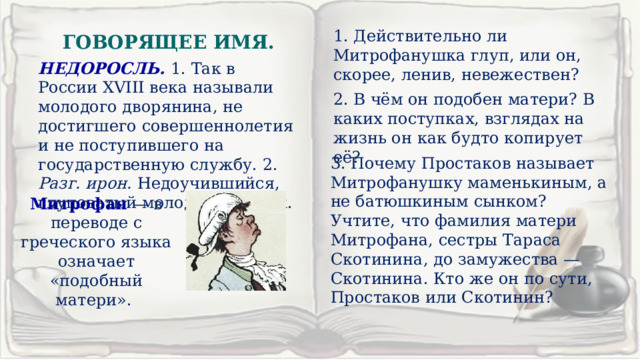 1. Действительно ли Митрофанушка глуп, или он, скорее, ленив, невежествен? ГОВОРЯЩЕЕ ИМЯ. НЕДОРОСЛЬ. 1. Так в России XVIII века называли молодого дворянина, не достигшего совершеннолетия и не поступившего на государственную службу. 2. Разг. ирон. Недоучившийся, глуповатый молодой человек. 2. В чём он подобен матери? В каких поступках, взглядах на жизнь он как будто копирует её? 3. Почему Простаков называет Митрофанушку маменькиным, а не батюшкиным сынком? Учтите, что фамилия матери Митрофана, сестры Тараса Скотинина, до замужества — Скотинина. Кто же он по сути, Простаков или Скотинин? Митрофан — в переводе с греческого языка означает «подобный матери». 