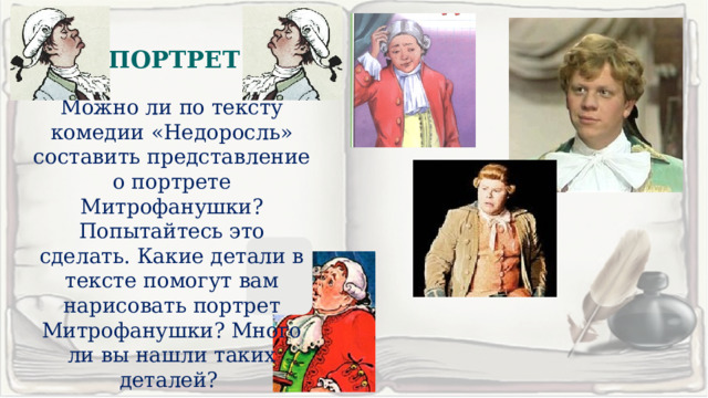 ПОРТРЕТ. Можно ли по тексту комедии «Недоросль» составить представление о портрете Митрофанушки? Попытайтесь это сделать. Какие детали в тексте помогут вам нарисовать портрет Митрофанушки? Много ли вы нашли таких деталей? 