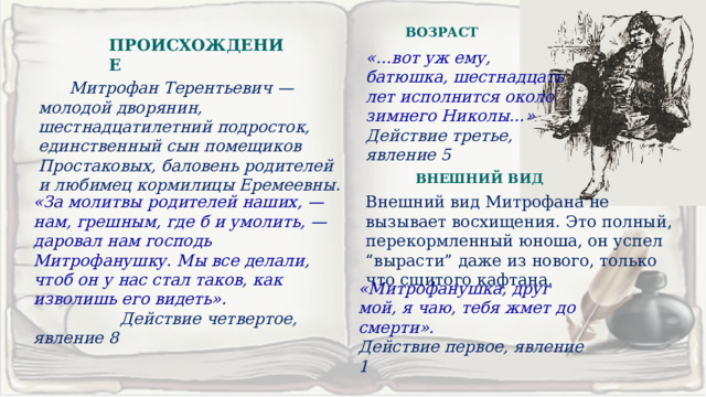 ВОЗРАСТ ПРОИСХОЖДЕНИЕ «…вот уж ему, батюшка, шестнадцать лет исполнится около зимнего Николы…» Действие третье, явление 5  Митрофан Терентьевич — молодой дворянин, шестнадцатилетний подросток, единственный сын помещиков Простаковых, баловень родителей и любимец кормилицы Еремеевны. ВНЕШНИЙ ВИД «За молитвы родителей наших, — нам, грешным, где б и умолить, — даровал нам господь Митрофанушку. Мы все делали, чтоб он у нас стал таков, как изволишь его видеть». Внешний вид Митрофана не вызывает восхищения. Это полный, перекормленный юноша, он успел “вырасти” даже из нового, только что сшитого кафтана.  Действие четвертое, явление 8 «Митрофанушка, друг мой, я чаю, тебя жмет до смерти». Действие первое, явление 1  