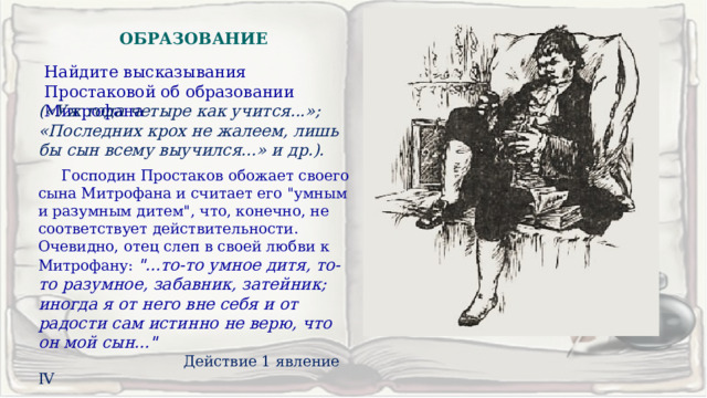 ОБРАЗОВАНИЕ Найдите высказывания Простаковой об образовании Митрофана  («Уж года четыре как учится...»; «Последних крох не жалеем, лишь бы сын всему выучился...» и др.).  Господин Простаков обожает своего сына Митрофана и считает его 
