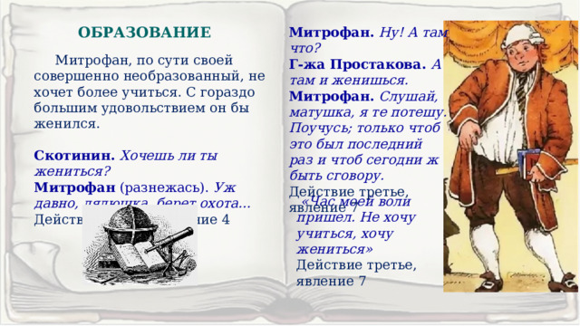 ОБРАЗОВАНИЕ Митрофан.  Ну! А там что? Г-жа Простакова.  А там и женишься. Митрофан.  Слушай, матушка, я те потешу. Поучусь; только чтоб это был последний раз и чтоб сегодни ж быть сговору. Действие третье, явление 7  Митрофан, по сути своей совершенно необразованный, не хочет более учиться. С гораздо большим удовольствием он бы женился. Скотинин. Хочешь ли ты жениться? Митрофан (разнежась). Уж давно, дядюшка, берет охота… Действие второе, явление 4  «Час моей воли пришел. Не хочу учиться, хочу жениться» Действие третье, явление 7 