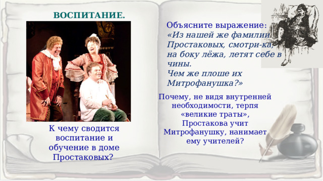 ВОСПИТАНИЕ. Объясните выражение: «Из нашей же фамилии Простаковых, смотри-ка, на боку лёжа, летят себе в чины. Чем же плоше их Митрофанушка?»  Почему, не видя внутренней необходимости, терпя «великие траты», Простакова учит Митрофанушку, нанимает ему учителей? К чему сводится воспитание и обучение в доме Простаковых?  