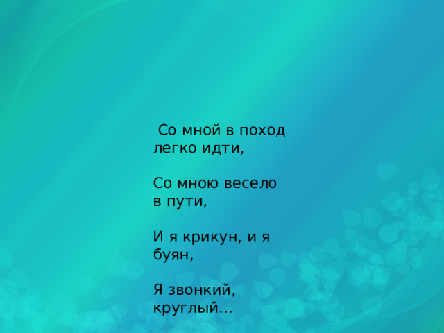  Со мной в поход легко идти, Со мною весело в пути, И я крикун, и я буян, Я звонкий, круглый… 