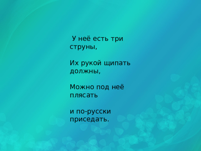  У неё есть три струны, Их рукой щипать должны, Можно под неё плясать и по-русски приседать. 