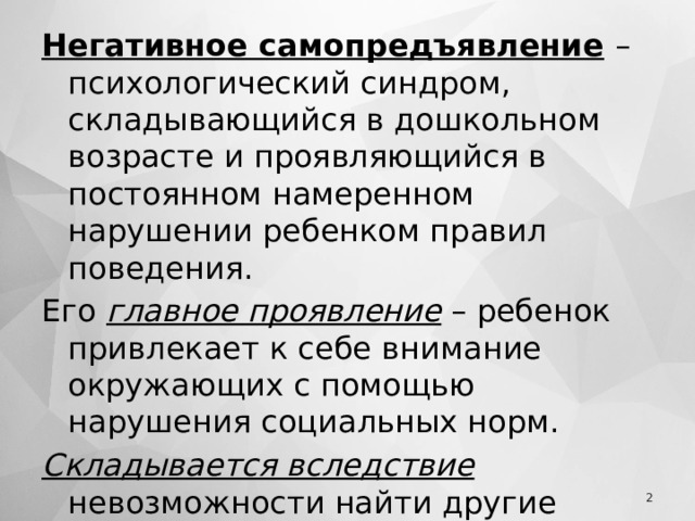 Негативное самопредъявление  – психологический синдром, складывающийся в дошкольном возрасте и проявляющийся в постоянном намеренном нарушении ребенком правил поведения. Его главное проявление – ребенок привлекает к себе внимание окружающих с помощью нарушения социальных норм. Складывается вследствие невозможности найти другие способы удовлетворения особо высокой потребности во внимании к себе.  