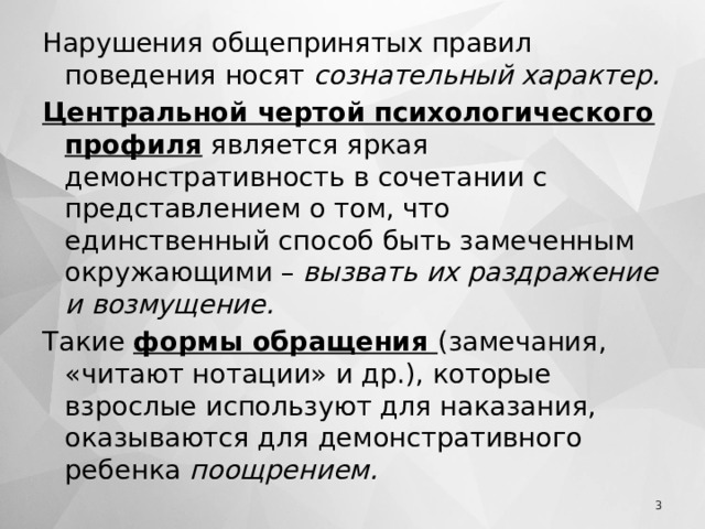 Нарушения общепринятых правил поведения носят сознательный характер. Центральной чертой психологического профиля является яркая демонстративность в сочетании с представлением о том, что единственный способ быть замеченным окружающими – вызвать их раздражение и возмущение. Такие формы обращения (замечания, «читают нотации» и др.), которые взрослые используют для наказания, оказываются для демонстративного ребенка поощрением.   