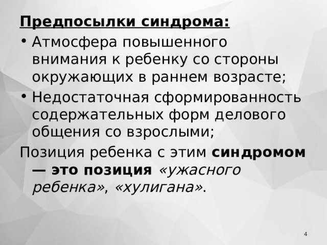 Предпосылки синдрома: Атмосфера повышенного внимания к ребенку со стороны окружающих в раннем возрасте; Недостаточная сформированность содержательных форм делового общения со взрослыми; Позиция ребенка с этим  синдромом — это позиция  «ужасного ребенка» ,  «хулигана» .  