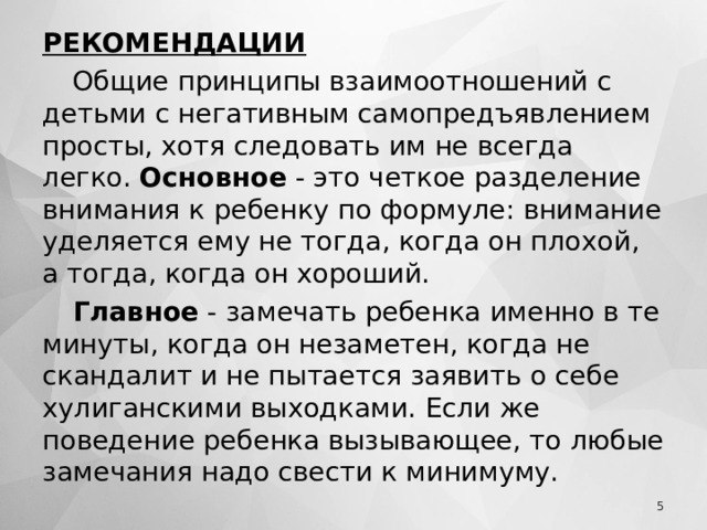 РЕКОМЕНДАЦИИ Общие принципы взаимоотношений с детьми с негативным самопредъявлением просты, хотя следовать им не всегда легко. Основное - это четкое разделение внимания к ребенку по формуле: внимание уделяется ему не тогда, когда он плохой, а тогда, когда он хороший. Главное - замечать ребенка именно в те минуты, когда он незаметен, когда не скандалит и не пытается заявить о себе хулиганскими выходками. Если же поведение ребенка вызывающее, то любые замечания надо свести к минимуму.  