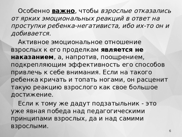 Особенно важно , чтобы взрослые отказались от ярких эмоциональных реакций в ответ на проступки ребенка-негативиста, ибо их-то он и добивается. Активное эмоциональное отношение взрослых к его проделкам является не наказанием , а, напротив, поощрением, подкрепляющим эффективность его способов привлечь к себе внимания. Если на такого ребенка кричать и топать ногами, он расценит такую реакцию взрослого как свое большое достижение. Если к тому же дадут подзатыльник - это уже явная победа над педагогическими принципами взрослых, да и над самими взрослыми.  