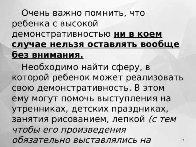 Очень важно помнить, что ребенка с высокой демонстративностью ни в коем случае нельзя оставлять вообще без внимания. Необходимо найти сферу, в которой ребенок может реализовать свою демонстративность. В этом ему могут помочь выступления на утренниках, детских праздниках, занятия рисованием, лепкой  (с тем чтобы его произведения обязательно выставлялись на видное место) .   