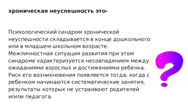 хроническая неуспешность это-   Психологический синдром хронической неуспешности складывается в конце дошкольного или в младшем школьном возрасте. Межличностная ситуация развития при этом синдроме характеризуется несовпадением между ожиданиями взрослых и достижениями ребенка. Риск его возникновения появляется тогда, когда с ребенком начинаются систематические занятия, результаты которых не устраивают родителей и/или педагога. 
