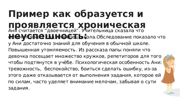 Пример как образуется и проявляется хроническая неуспешность: Аня считается “двоечницей”. Учительница сказала что останется на 2 год или спец школа.Обследование показало что у Ани достаточно знаний для обучения в обычной школе. Повышенная утомляемость. Из рассказа папы поняли что девочка посещает множество кружков, репетиторов для того чтобы подтянутся в учёбе. Психологическая особенность Ани: тревожность, беспокойство, боиться сделать ошибку, из-за этого даже отказывается от выполнения задания, которое ей по силам, часто уделяет внимание мелочам, забывая о сути задания. 