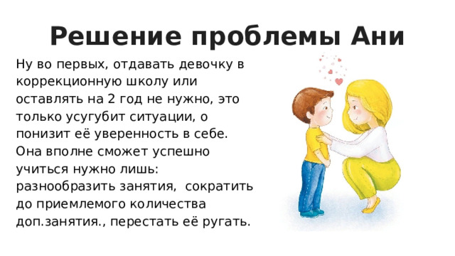 Решение проблемы Ани Ну во первых, отдавать девочку в коррекционную школу или оставлять на 2 год не нужно, это только усугубит ситуации, о понизит её уверенность в себе. Она вполне сможет успешно учиться нужно лишь: разнообразить занятия, сократить до приемлемого количества доп.занятия., перестать её ругать. 