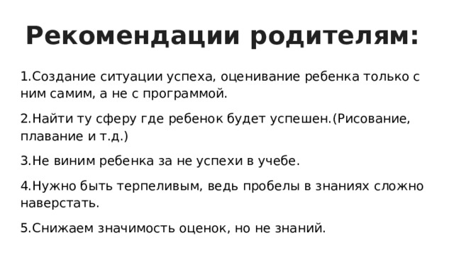 Рекомендации родителям: 1.Создание ситуации успеха, оценивание ребенка только с ним самим, а не с программой. 2.Найти ту сферу где ребенок будет успешен.(Рисование, плавание и т.д.) 3.Не виним ребенка за не успехи в учебе. 4.Нужно быть терпеливым, ведь пробелы в знаниях сложно наверстать. 5.Снижаем значимость оценок, но не знаний. 
