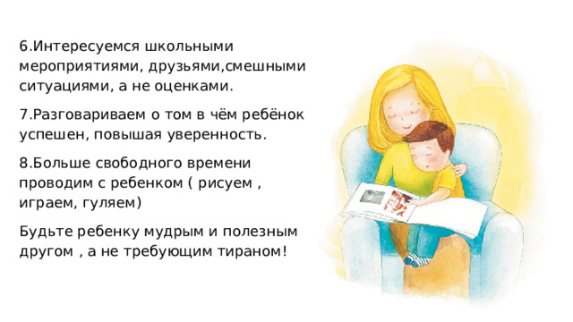 6.Интересуемся школьными мероприятиями, друзьями,смешными ситуациями, а не оценками. 7.Разговариваем о том в чём ребёнок успешен, повышая уверенность. 8.Больше свободного времени проводим с ребенком ( рисуем , играем, гуляем) Будьте ребенку мудрым и полезным другом , а не требующим тираном! 