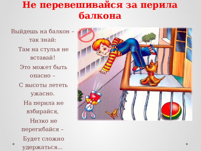    Не перевешивайся за перила балкона Выйдешь на балкон – так знай:   Там на стулья не вставай!   Это может быть опасно –   С высоты лететь ужасно.   На перила не взбирайся,   Низко не перегибайся –   Будет сложно удержаться…   Ты ж не хочешь вниз сорваться? 