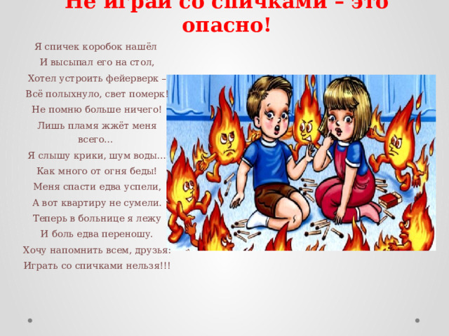 Не играй со спичками – это опасно! Я спичек коробок нашёл   И высыпал его на стол,   Хотел устроить фейерверк –   Всё полыхнуло, свет померк!   Не помню больше ничего!   Лишь пламя жжёт меня всего…   Я слышу крики, шум воды…   Как много от огня беды!   Меня спасти едва успели,   А вот квартиру не сумели.   Теперь в больнице я лежу   И боль едва переношу.   Хочу напомнить всем, друзья:   Играть со спичками нельзя!!! 