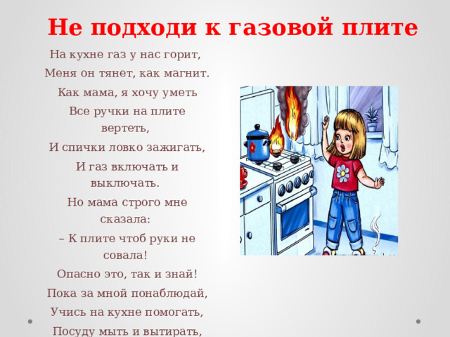 Не подходи к газовой плите На кухне газ у нас горит,   Меня он тянет, как магнит.   Как мама, я хочу уметь   Все ручки на плите вертеть,   И спички ловко зажигать,   И газ включать и выключать.   Но мама строго мне сказала:  – К плите чтоб руки не совала!   Опасно это, так и знай!   Пока за мной понаблюдай,   Учись на кухне помогать,   Посуду мыть и вытирать,   А к газу ты не подходи –   Сперва немного подрасти ! 