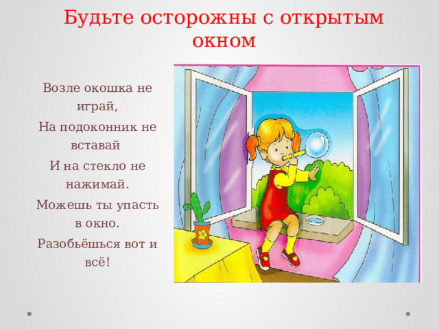Будьте осторожны с открытым окном Возле окошка не играй, На подоконник не вставай И на стекло не нажимай. Можешь ты упасть в окно. Разобьёшься вот и всё! 