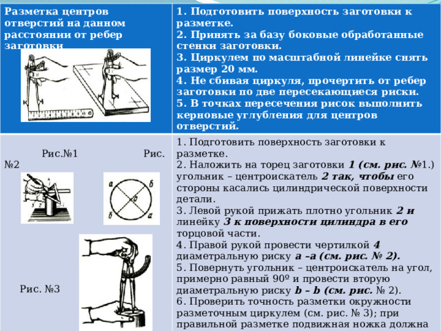 Разметка центров отверстий на данном расстоянии от ребер заготовки 1. Подготовить поверхность заготовки к  Рис.№1 Рис. №2 1. Подготовить поверхность заготовки к разметке. разметке. 2. Принять за базу боковые обработанные стенки заготовки. 2. Наложить на торец заготовки 1 (см. рис. № 1.) угольник – центроискатель 2 так, чтобы его стороны касались цилиндрической поверхности детали. 3. Циркулем по масштабной линейке снять размер 20 мм. 3. Левой рукой прижать плотно угольник 2 и линейку 3 к поверхности цилиндра в его торцовой части. 4. Не сбивая циркуля, прочертить от ребер заготовки по две пересекающиеся риски. 4. Правой рукой провести чертилкой 4 диаметральную риску a –a (см. рис. № 2). 5. В точках пересечения рисок выполнить керновые углубления для центров отверстий. 5. Повернуть угольник – центроискатель на угол, примерно равный 90º и провести вторую диаметральную риску b – b (см. рис. № 2). 6. Проверить точность разметки окружности разметочным циркулем (см. рис. № 3); при правильной разметке подвижная ножка должна совпадать по всей длине окружности с поверхностью цилиндра.  Рис. №3 
