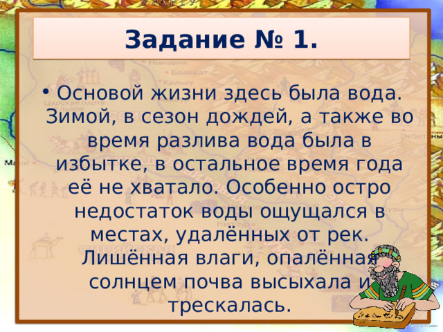 Задание № 1. Основой жизни здесь была вода. Зимой, в сезон дождей, а также во время разлива вода была в избытке, в остальное время года её не хватало. Особенно остро недостаток воды ощущался в местах, удалённых от рек. Лишённая влаги, опалённая солнцем почва высыхала и трескалась. 