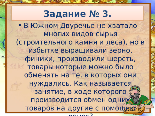Задание № 3. В Южном Двуречье не хватало многих видов сырья (строительного камня и леса), но в избытке выращивали зерно, финики, производили шерсть, товары которые можно было обменять на те, в которых они нуждались. Как называется занятие, в ходе которого производится обмен одних товаров на другие с помощью денег? 