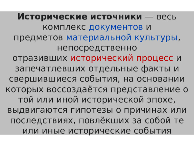 Исторические источники  — весь комплекс  документов  и предметов  материальной культуры , непосредственно отразивших  исторический процесс  и запечатлевших отдельные факты и свершившиеся события, на основании которых воссоздаётся представление о той или иной исторической эпохе, выдвигаются гипотезы о причинах или последствиях, повлёкших за собой те или иные исторические события 