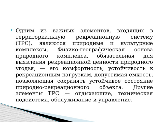 Одним из важных элементов, входящих в территориальную рекреационную систему (ТРС), являются природные и культурные комплексы, Физико-географическая основа природного комплекса, обязательная для выявления рекреационной ценности природного угодья, — его комфортность, устойчивость к рекреационным нагрузкам, допустимая емкость, позволяющая сохранять устойчивое состояние природно-рекреационного объекта. Другие элементы ТРС — отдыхающие, техническая подсистема, обслуживание и управление. 