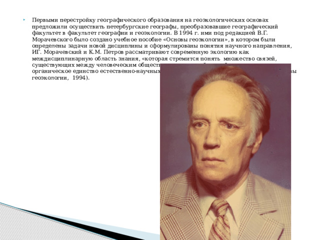 Первыми перестройку географического образования на геоэкологических основах предложили осуществить петербургские географы, преобразовавшие географический факультет в факультет географии и геоэкологии. В 1994 г. ими под редакцией В.Г. Морачевского было создано учебное пособие «Основы геоэкологии», в котором были определены задачи новой дисциплины и сформулированы понятия научного направления, ИГ. Морачевский и К.М. Петров рассматривают современную экологию как междисциплинарную область знания, «которая стремится понять множество связей, существующих между человеческим обществом и природной средой, и исследует органическое единство естественно-научных и социально-экономических проблем» (Основы геоэкологии, 1994). 