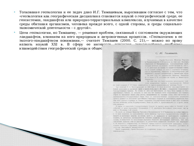 Толкование геоэкологии и ее задач дано И.Г. Тимашевым, выразившим согласие с тем, что «геоэкология как географическая дисциплина становится наукой о географической среде, ее геосистемах, ландшафтах или природно-территориальных комплексах, изучаемых в качестве среды обитания организмов, человека прежде всего, с одной стороны, и среды социально-экономической деятельности – с другой». Цели геоэкологии, по Тимашеву, — решение проблем, связанный с состоянием окружающих ландшафтов, влиянием на него природным и антропогенных процессов. «Геоэкологию в ее эколого-ландшафтном понимании,— считает Тимашев (2000. С. 21),— можно по праву назвать наукой XXI в. В сферу ее интересов попадают актуальнейшие проблемы взаимодействия географической среды и общества». 